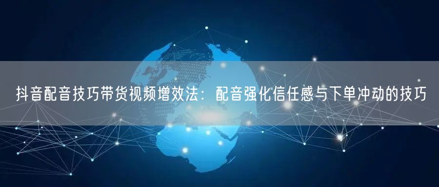 抖音配音技巧带货视频增效法：配音强化信任感与下单冲动的技巧