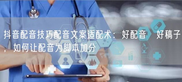 抖音配音技巧配音文案适配术：好配音≠好稿子，如何让配音为脚本加分